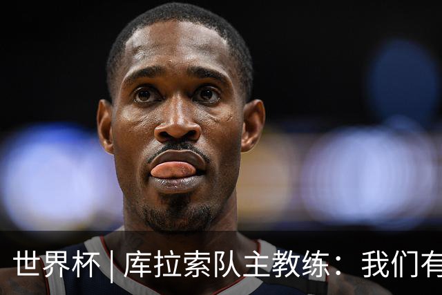 世界杯 | 库拉索队主教练：我们有能力给任何对手制造麻烦