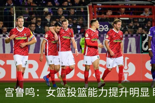 宫鲁鸣：女篮投篮能力提升明显 盼海外球员尽早归队